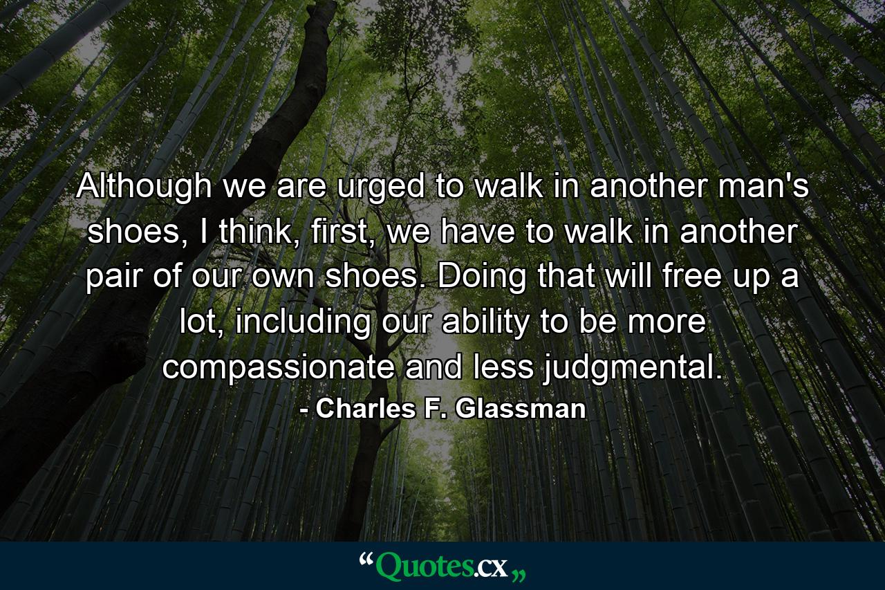 Although we are urged to walk in another man's shoes, I think, first, we have to walk in another pair of our own shoes. Doing that will free up a lot, including our ability to be more compassionate and less judgmental. - Quote by Charles F. Glassman