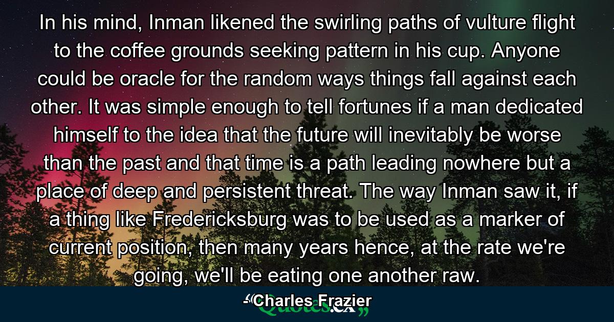 In his mind, Inman likened the swirling paths of vulture flight to the coffee grounds seeking pattern in his cup. Anyone could be oracle for the random ways things fall against each other. It was simple enough to tell fortunes if a man dedicated himself to the idea that the future will inevitably be worse than the past and that time is a path leading nowhere but a place of deep and persistent threat. The way Inman saw it, if a thing like Fredericksburg was to be used as a marker of current position, then many years hence, at the rate we're going, we'll be eating one another raw. - Quote by Charles Frazier