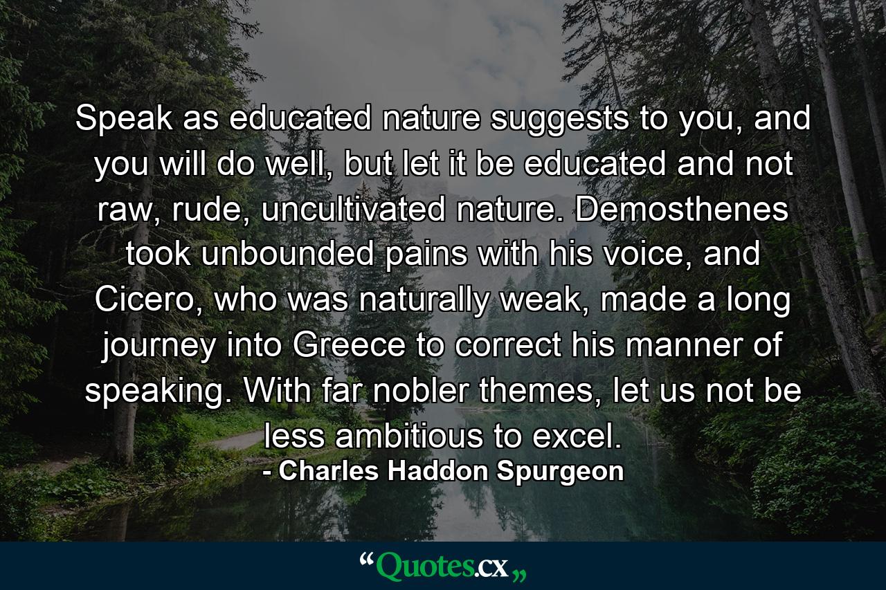 Speak as educated nature suggests to you, and you will do well, but let it be educated and not raw, rude, uncultivated nature. Demosthenes took unbounded pains with his voice, and Cicero, who was naturally weak, made a long journey into Greece to correct his manner of speaking. With far nobler themes, let us not be less ambitious to excel. - Quote by Charles Haddon Spurgeon