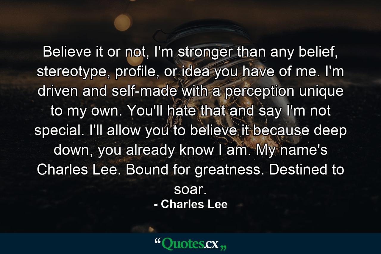 Believe it or not, I'm stronger than any belief, stereotype, profile, or idea you have of me. I'm driven and self-made with a perception unique to my own. You'll hate that and say I'm not special. I'll allow you to believe it because deep down, you already know I am. My name's Charles Lee. Bound for greatness. Destined to soar. - Quote by Charles Lee