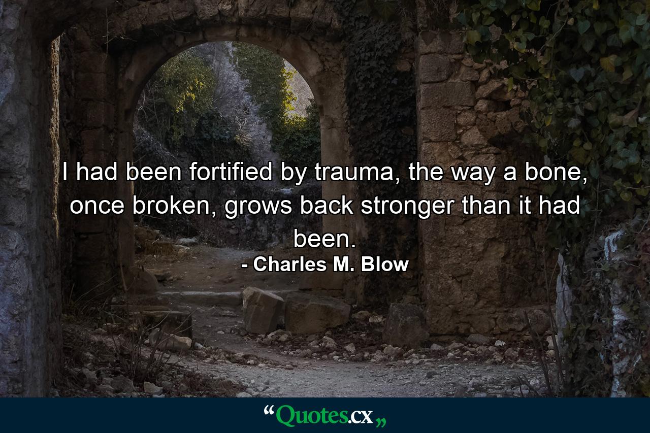 I had been fortified by trauma, the way a bone, once broken, grows back stronger than it had been. - Quote by Charles M. Blow