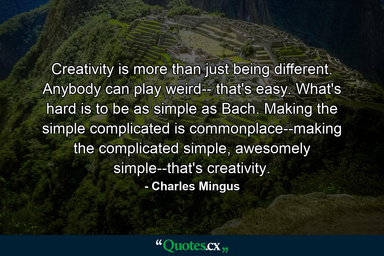 Creativity is more than just being different. Anybody can play weird-- that's easy. What's hard is to be as simple as Bach. Making the simple complicated is commonplace--making the complicated simple, awesomely simple--that's creativity. - Quote by Charles Mingus