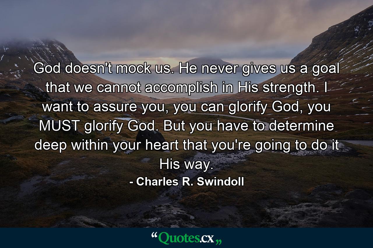 God doesn't mock us. He never gives us a goal that we cannot accomplish in His strength. I want to assure you, you can glorify God, you MUST glorify God. But you have to determine deep within your heart that you're going to do it His way. - Quote by Charles R. Swindoll