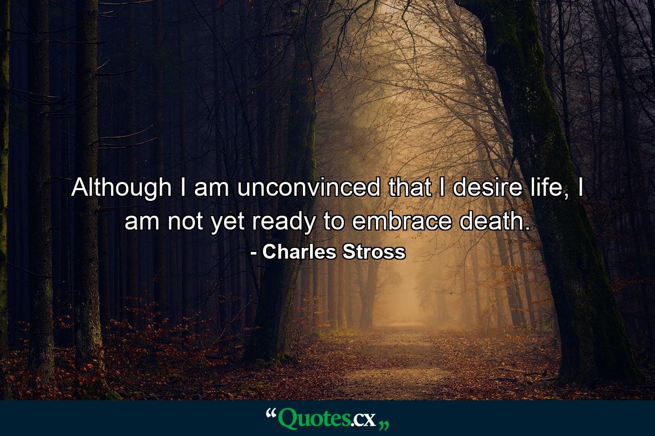 Although I am unconvinced that I desire life, I am not yet ready to embrace death. - Quote by Charles Stross