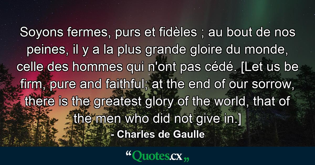 Soyons fermes, purs et fidèles ; au bout de nos peines, il y a la plus grande gloire du monde, celle des hommes qui n'ont pas cédé. [Let us be firm, pure and faithful; at the end of our sorrow, there is the greatest glory of the world, that of the men who did not give in.] - Quote by Charles de Gaulle