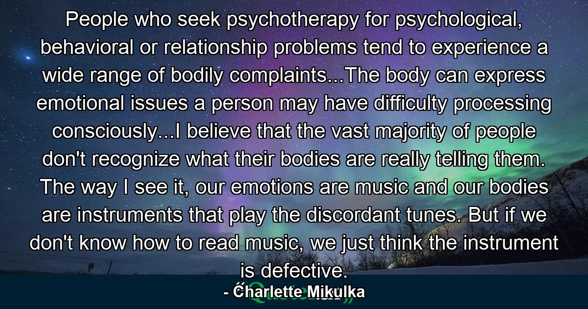 People who seek psychotherapy for psychological, behavioral or relationship problems tend to experience a wide range of bodily complaints...The body can express emotional issues a person may have difficulty processing consciously...I believe that the vast majority of people don't recognize what their bodies are really telling them. The way I see it, our emotions are music and our bodies are instruments that play the discordant tunes. But if we don't know how to read music, we just think the instrument is defective. - Quote by Charlette Mikulka