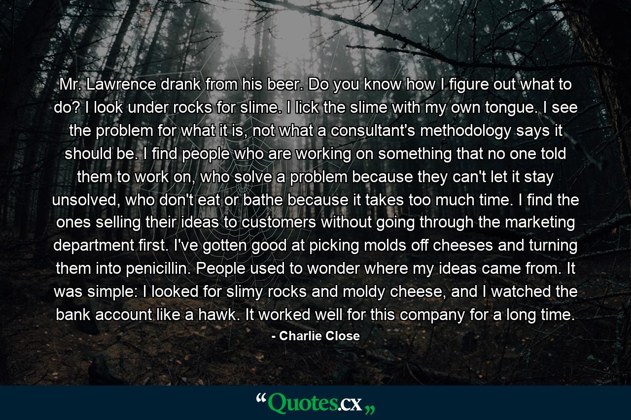 Mr. Lawrence drank from his beer. Do you know how I figure out what to do? I look under rocks for slime. I lick the slime with my own tongue. I see the problem for what it is, not what a consultant's methodology says it should be. I find people who are working on something that no one told them to work on, who solve a problem because they can't let it stay unsolved, who don't eat or bathe because it takes too much time. I find the ones selling their ideas to customers without going through the marketing department first. I've gotten good at picking molds off cheeses and turning them into penicillin. People used to wonder where my ideas came from. It was simple: I looked for slimy rocks and moldy cheese, and I watched the bank account like a hawk. It worked well for this company for a long time. - Quote by Charlie Close