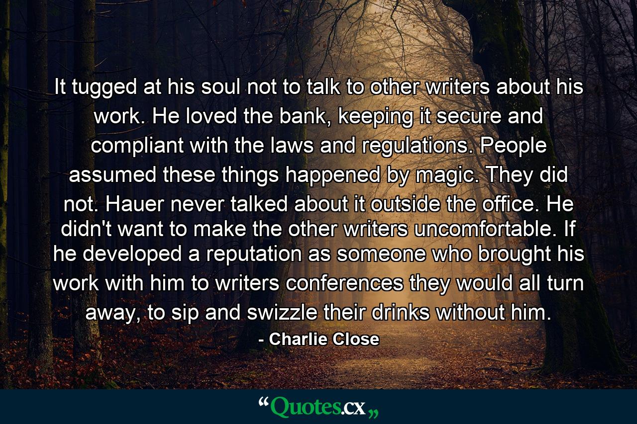 It tugged at his soul not to talk to other writers about his work. He loved the bank, keeping it secure and compliant with the laws and regulations. People assumed these things happened by magic. They did not. Hauer never talked about it outside the office. He didn't want to make the other writers uncomfortable. If he developed a reputation as someone who brought his work with him to writers conferences they would all turn away, to sip and swizzle their drinks without him. - Quote by Charlie Close