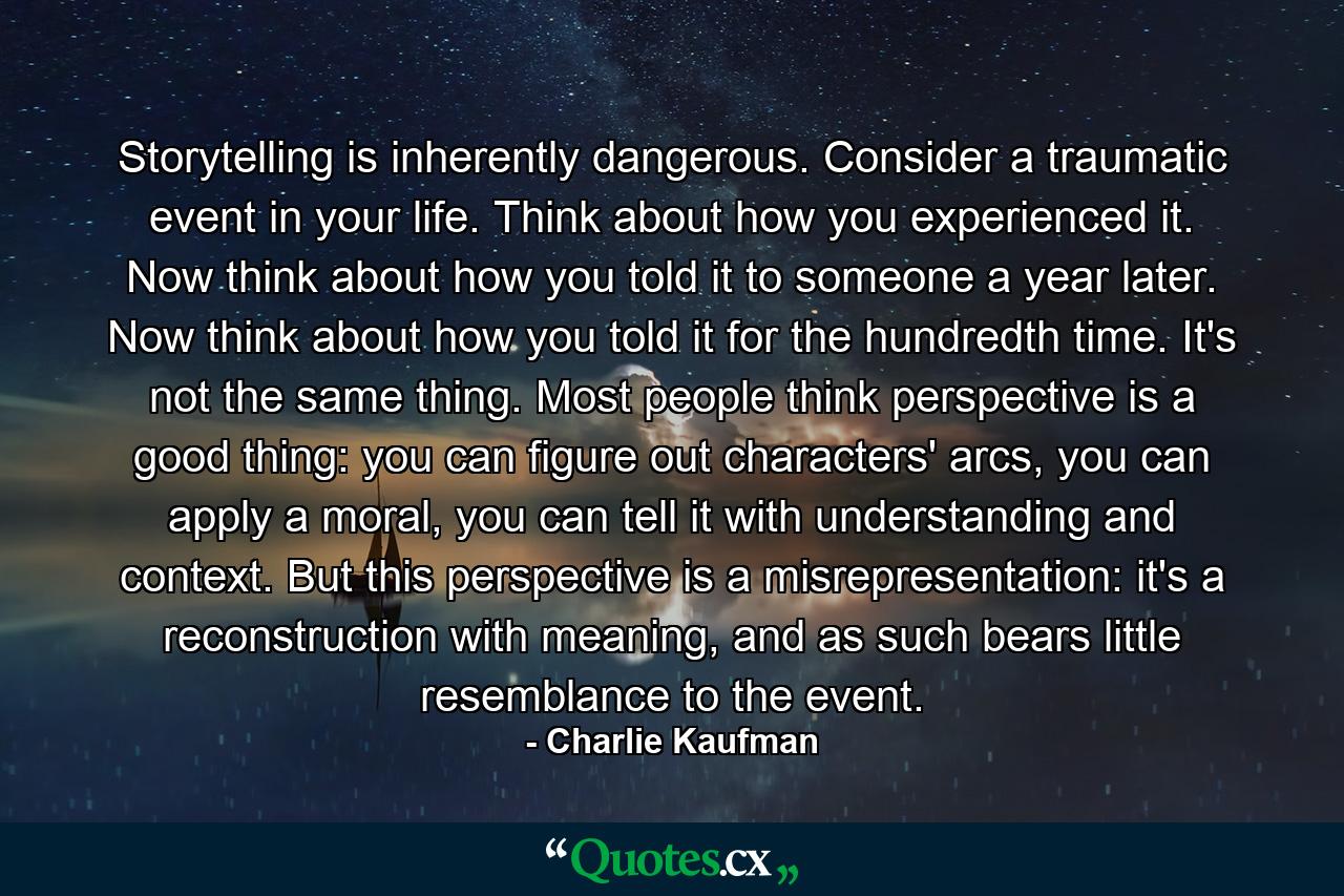 Storytelling is inherently dangerous. Consider a traumatic event in your life. Think about how you experienced it. Now think about how you told it to someone a year later. Now think about how you told it for the hundredth time. It's not the same thing. Most people think perspective is a good thing: you can figure out characters' arcs, you can apply a moral, you can tell it with understanding and context. But this perspective is a misrepresentation: it's a reconstruction with meaning, and as such bears little resemblance to the event. - Quote by Charlie Kaufman