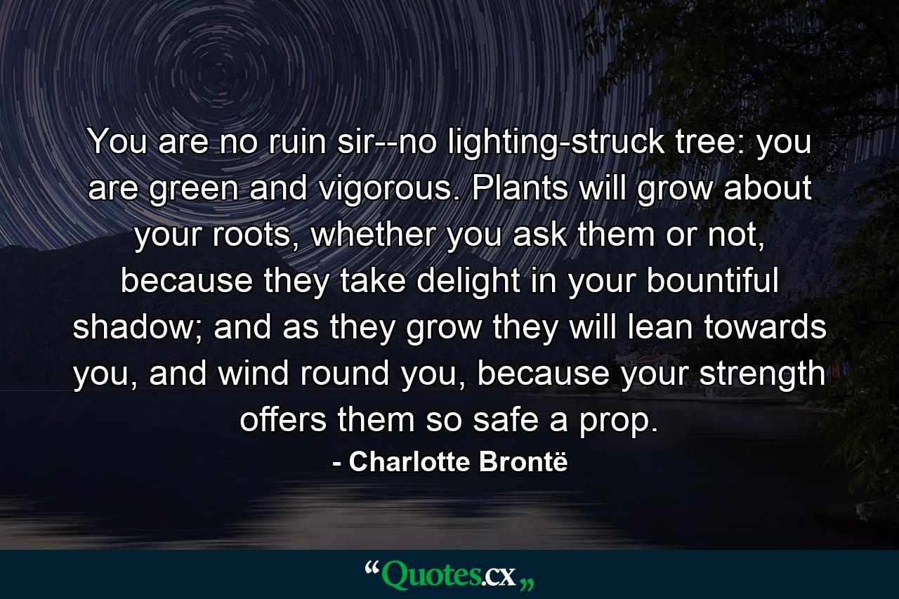 You are no ruin sir--no lighting-struck tree: you are green and vigorous. Plants will grow about your roots, whether you ask them or not, because they take delight in your bountiful shadow; and as they grow they will lean towards you, and wind round you, because your strength offers them so safe a prop. - Quote by Charlotte Brontë