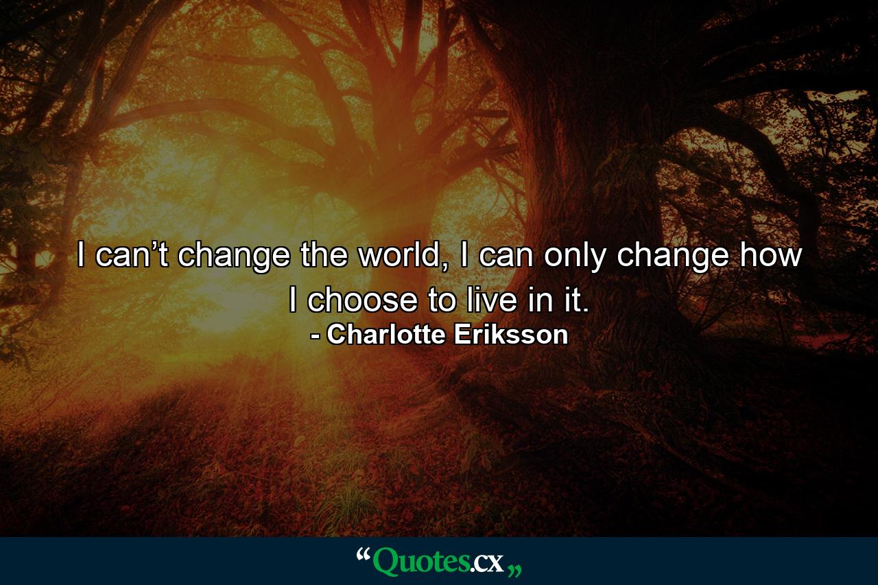 I can’t change the world, I can only change how I choose to live in it. - Quote by Charlotte Eriksson