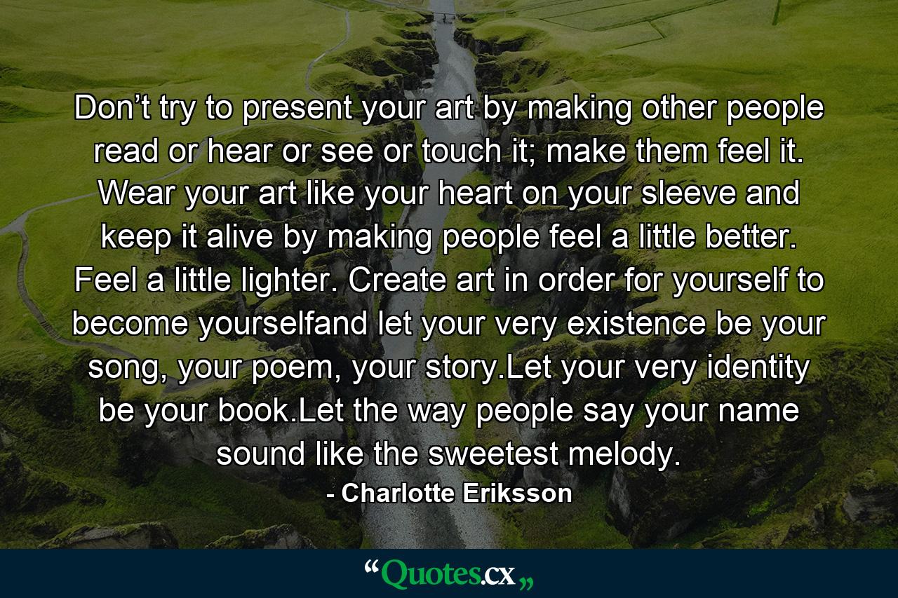 Don’t try to present your art by making other people read or hear or see or touch it; make them feel it. Wear your art like your heart on your sleeve and keep it alive by making people feel a little better. Feel a little lighter. Create art in order for yourself to become yourselfand let your very existence be your song, your poem, your story.Let your very identity be your book.Let the way people say your name sound like the sweetest melody. - Quote by Charlotte Eriksson