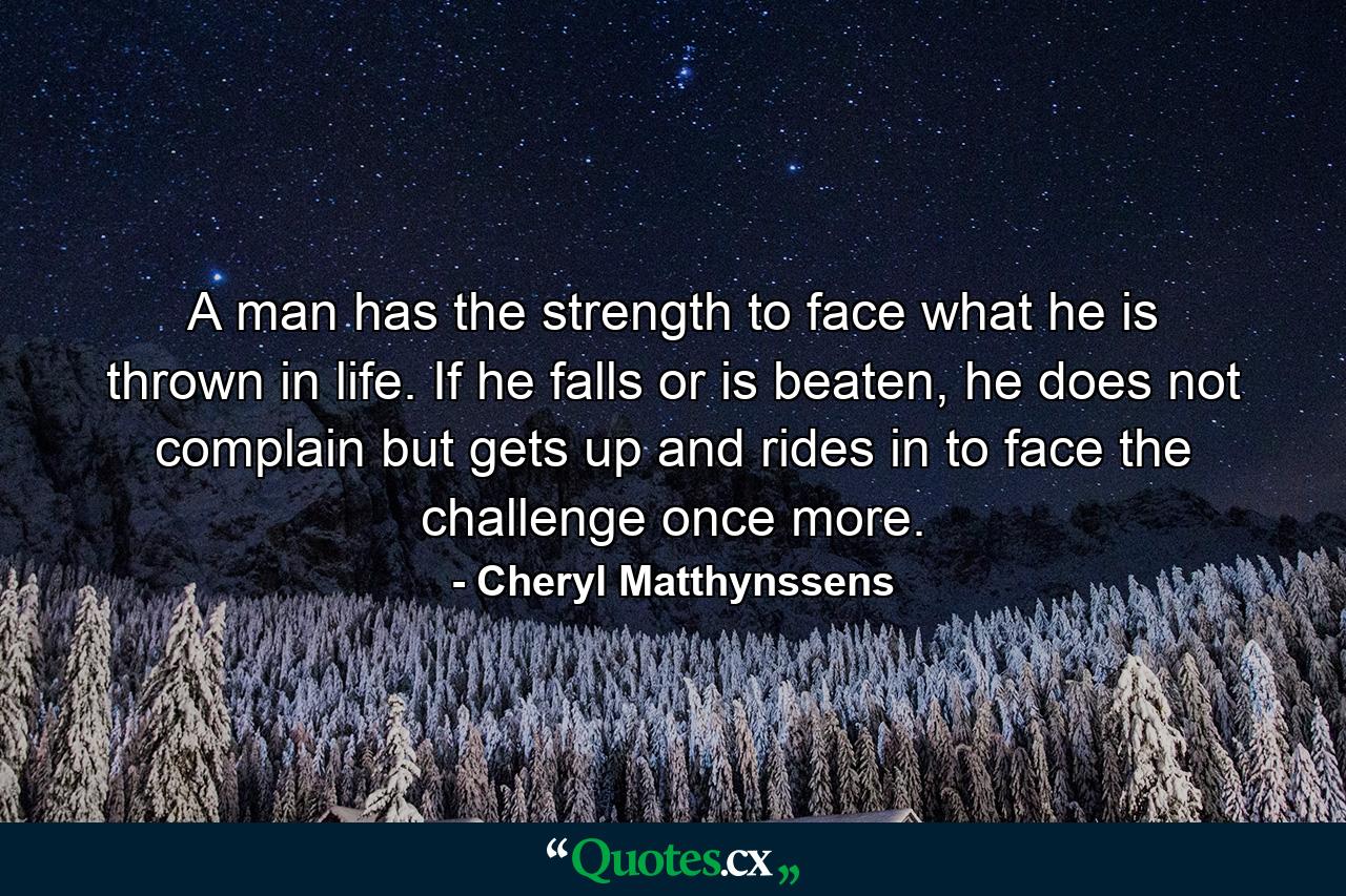 A man has the strength to face what he is thrown in life. If he falls or is beaten, he does not complain but gets up and rides in to face the challenge once more. - Quote by Cheryl Matthynssens