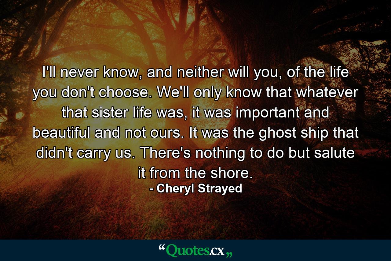 I'll never know, and neither will you, of the life you don't choose. We'll only know that whatever that sister life was, it was important and beautiful and not ours. It was the ghost ship that didn't carry us. There's nothing to do but salute it from the shore. - Quote by Cheryl Strayed