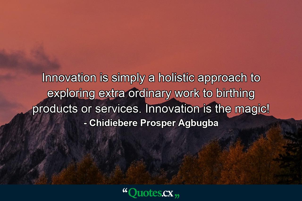 Innovation is simply a holistic approach to exploring extra ordinary work to birthing products or services. Innovation is the magic! - Quote by Chidiebere Prosper Agbugba