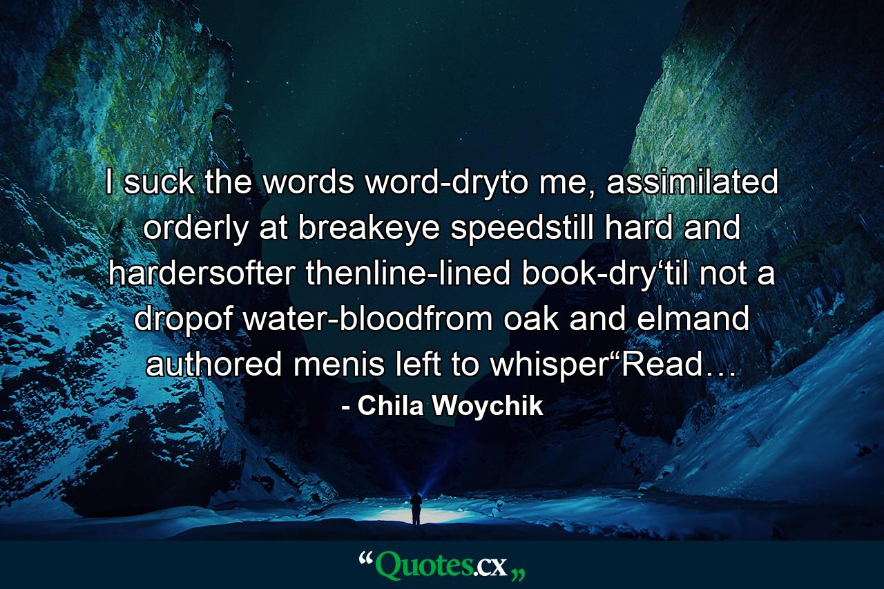 I suck the words word-dryto me, assimilated orderly at breakeye speedstill hard and hardersofter thenline-lined book-dry‘til not a dropof water-bloodfrom oak and elmand authored menis left to whisper“Read… - Quote by Chila Woychik