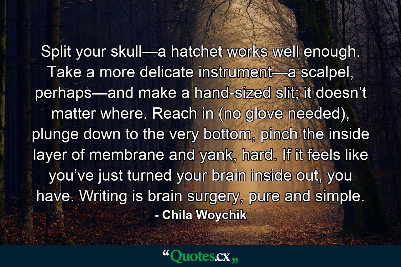 Split your skull—a hatchet works well enough. Take a more delicate instrument—a scalpel, perhaps—and make a hand-sized slit; it doesn’t matter where. Reach in (no glove needed), plunge down to the very bottom, pinch the inside layer of membrane and yank, hard. If it feels like you’ve just turned your brain inside out, you have. Writing is brain surgery, pure and simple. - Quote by Chila Woychik