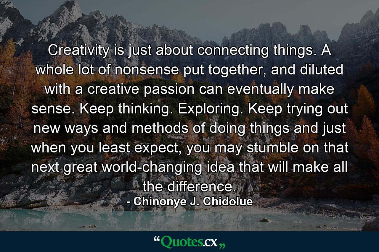 Creativity is just about connecting things. A whole lot of nonsense put together, and diluted with a creative passion can eventually make sense. Keep thinking. Exploring. Keep trying out new ways and methods of doing things and just when you least expect, you may stumble on that next great world-changing idea that will make all the difference. - Quote by Chinonye J. Chidolue