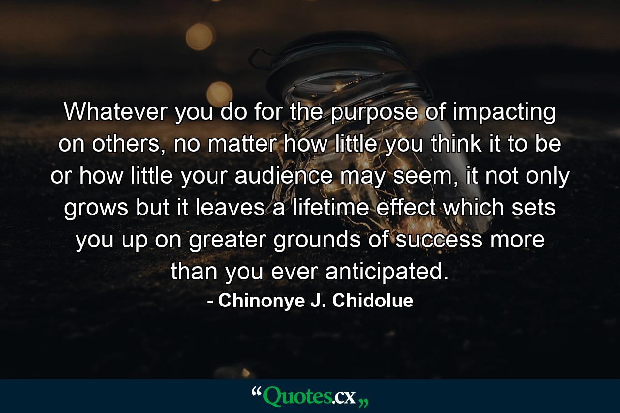 Whatever you do for the purpose of impacting on others, no matter how little you think it to be or how little your audience may seem, it not only grows but it leaves a lifetime effect which sets you up on greater grounds of success more than you ever anticipated. - Quote by Chinonye J. Chidolue