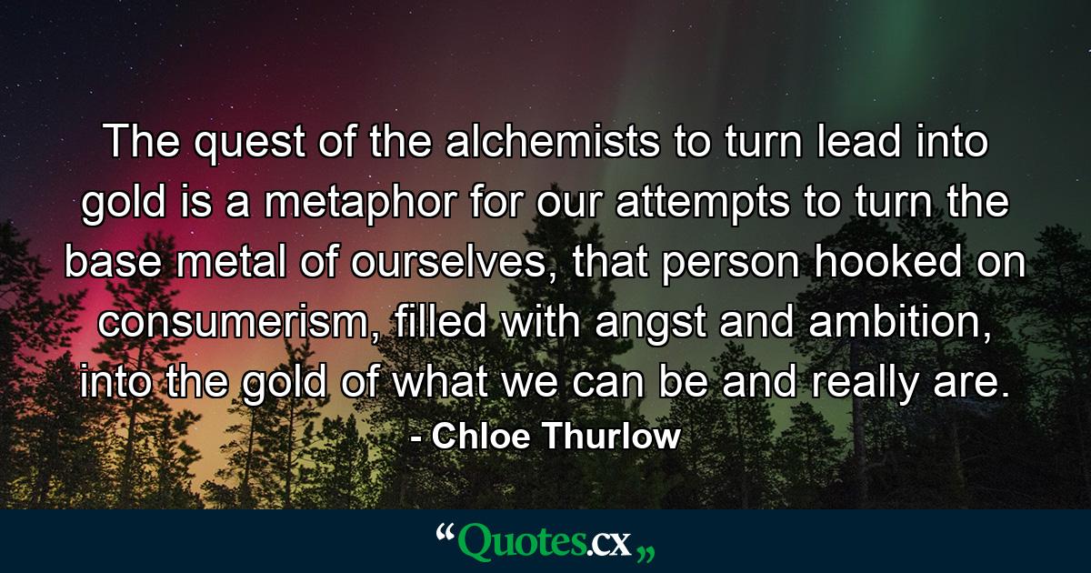 The quest of the alchemists to turn lead into gold is a metaphor for our attempts to turn the base metal of ourselves, that person hooked on consumerism, filled with angst and ambition, into the gold of what we can be and really are. - Quote by Chloe Thurlow