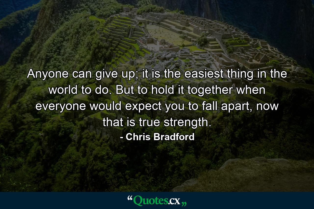 Anyone can give up; it is the easiest thing in the world to do. But to hold it together when everyone would expect you to fall apart, now that is true strength. - Quote by Chris Bradford