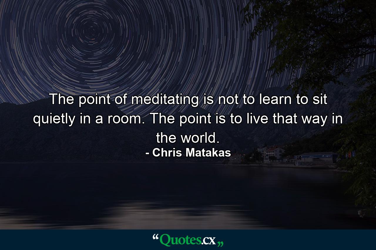 The point of meditating is not to learn to sit quietly in a room. The point is to live that way in the world. - Quote by Chris Matakas