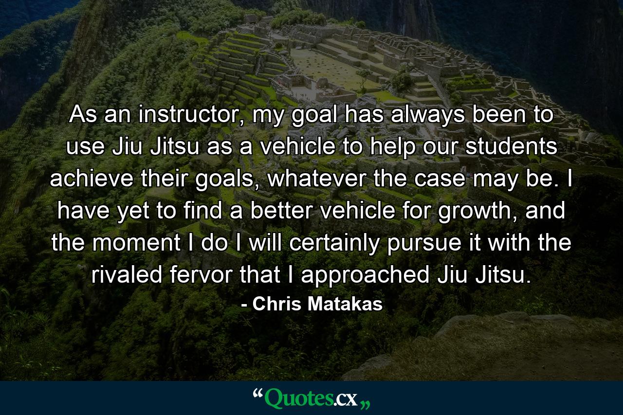 As an instructor, my goal has always been to use Jiu Jitsu as a vehicle to help our students achieve their goals, whatever the case may be. I have yet to find a better vehicle for growth, and the moment I do I will certainly pursue it with the rivaled fervor that I approached Jiu Jitsu. - Quote by Chris Matakas