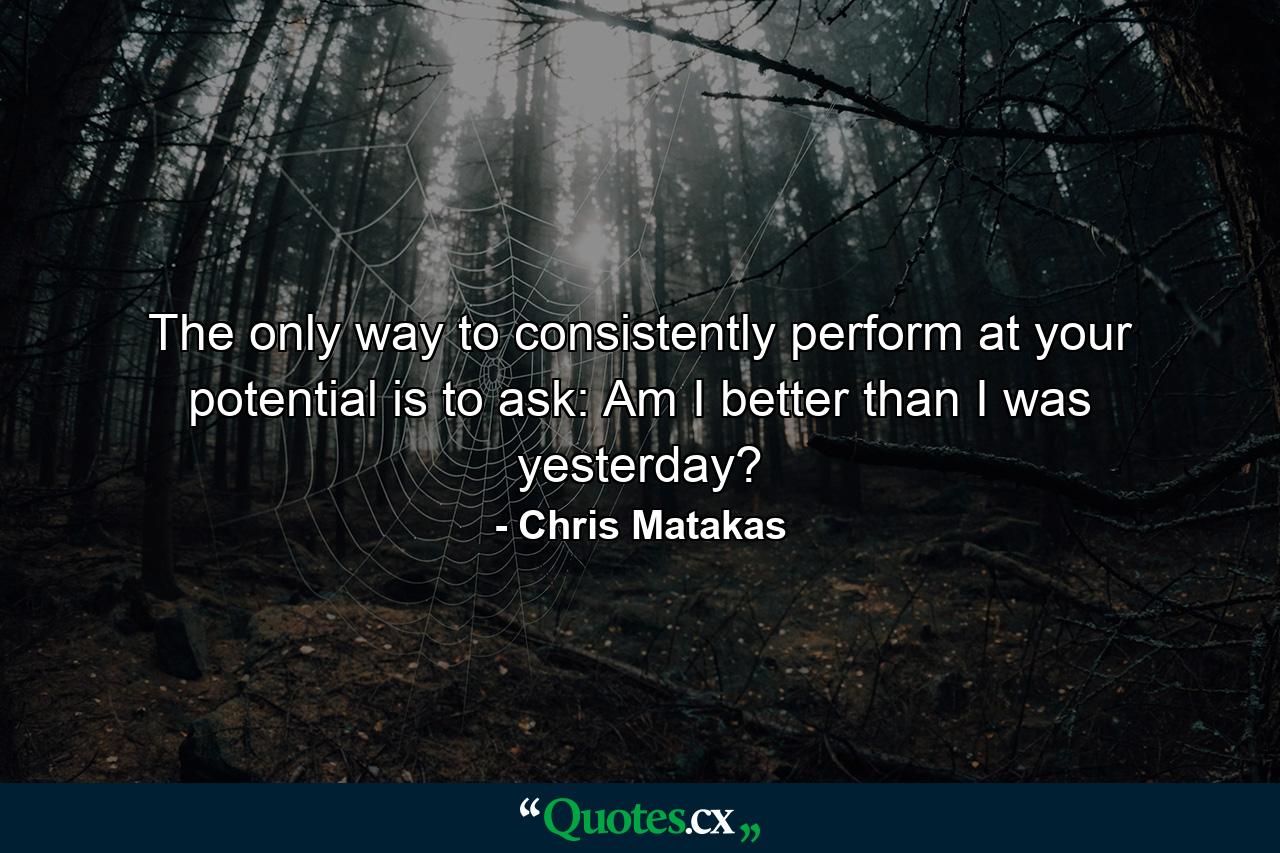 The only way to consistently perform at your potential is to ask: Am I better than I was yesterday? - Quote by Chris Matakas