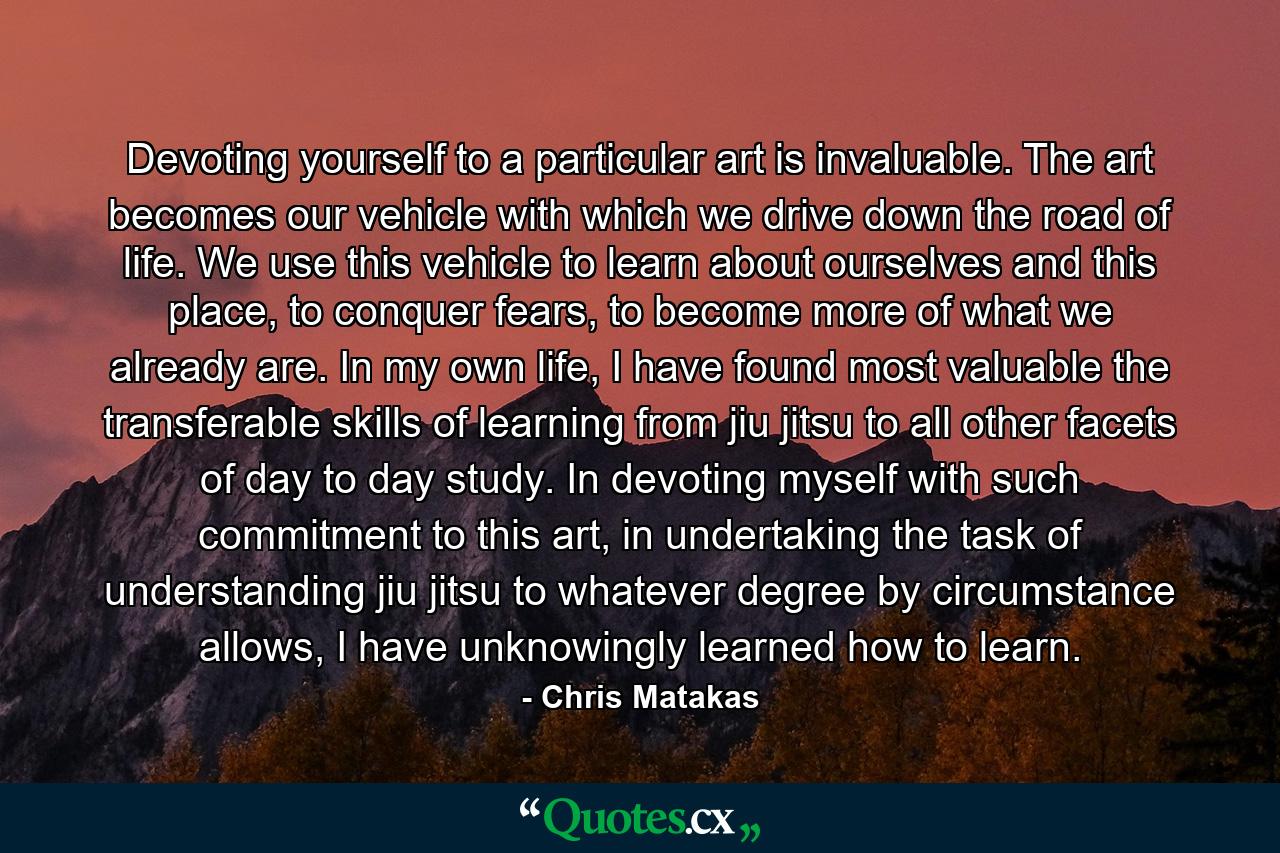 Devoting yourself to a particular art is invaluable. The art becomes our vehicle with which we drive down the road of life. We use this vehicle to learn about ourselves and this place, to conquer fears, to become more of what we already are. In my own life, I have found most valuable the transferable skills of learning from jiu jitsu to all other facets of day to day study. In devoting myself with such commitment to this art, in undertaking the task of understanding jiu jitsu to whatever degree by circumstance allows, I have unknowingly learned how to learn. - Quote by Chris Matakas