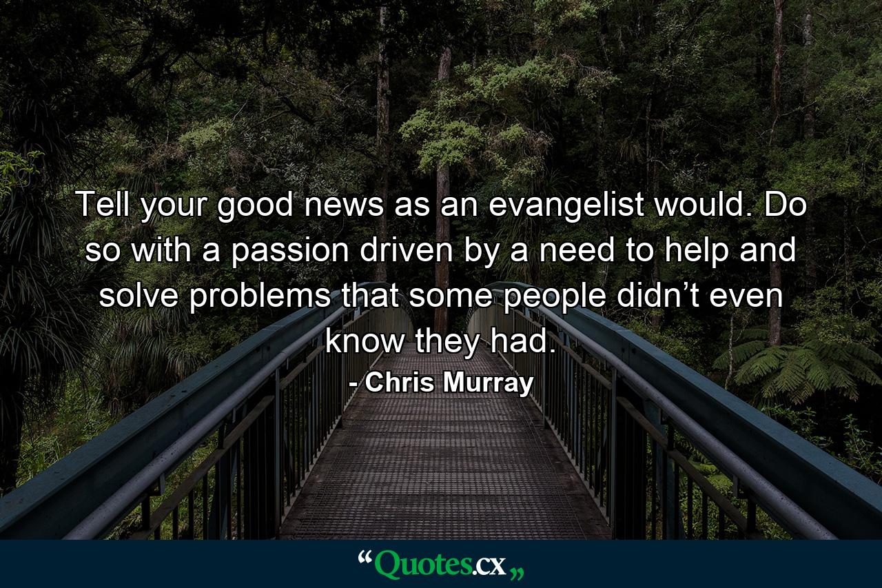 Tell your good news as an evangelist would. Do so with a passion driven by a need to help and solve problems that some people didn’t even know they had. - Quote by Chris Murray