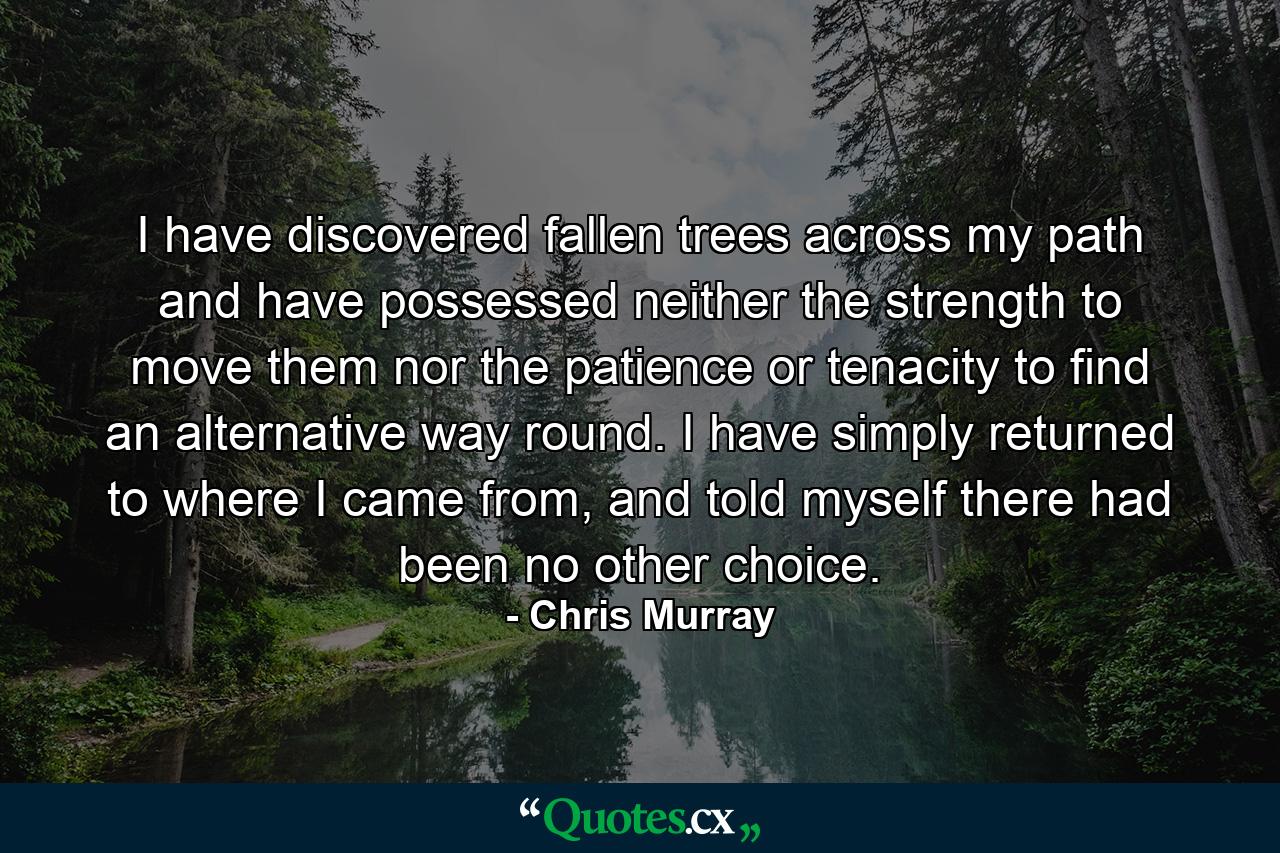 I have discovered fallen trees across my path and have possessed neither the strength to move them nor the patience or tenacity to find an alternative way round. I have simply returned to where I came from, and told myself there had been no other choice. - Quote by Chris Murray