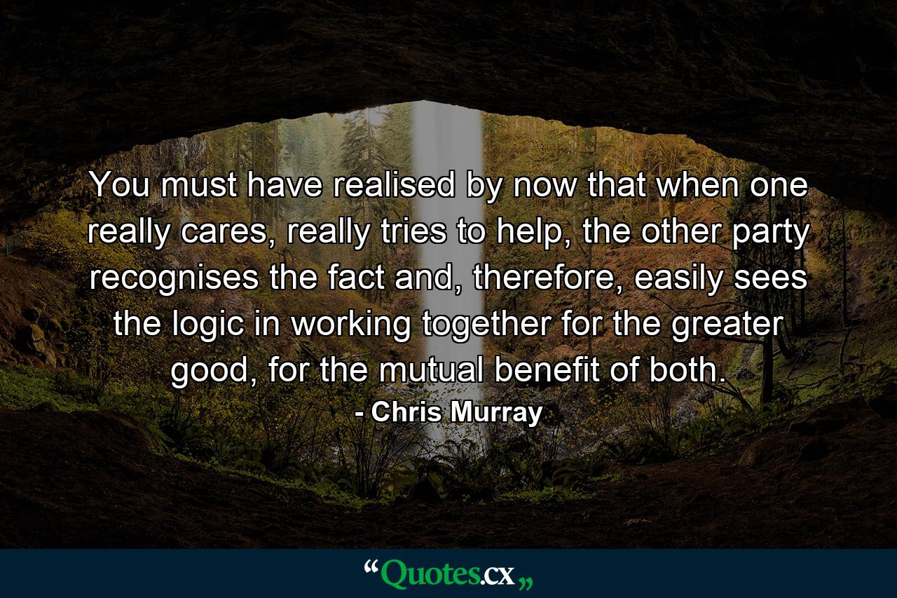 You must have realised by now that when one really cares, really tries to help, the other party recognises the fact and, therefore, easily sees the logic in working together for the greater good, for the mutual benefit of both. - Quote by Chris Murray