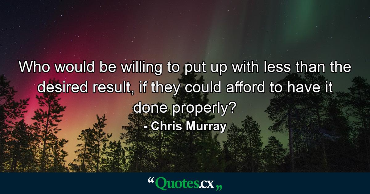 Who would be willing to put up with less than the desired result, if they could afford to have it done properly? - Quote by Chris Murray