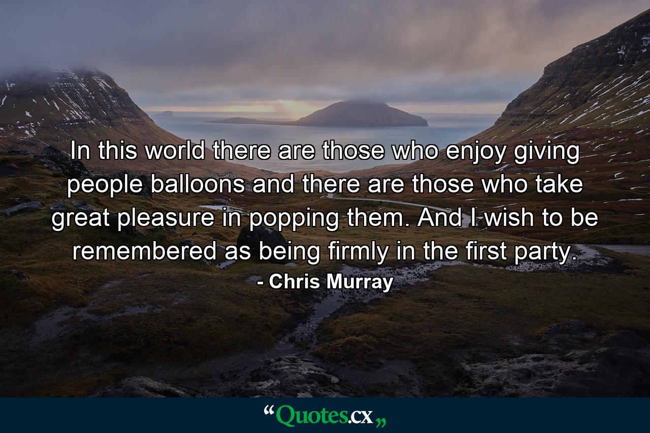 In this world there are those who enjoy giving people balloons and there are those who take great pleasure in popping them. And I wish to be remembered as being firmly in the first party. - Quote by Chris Murray