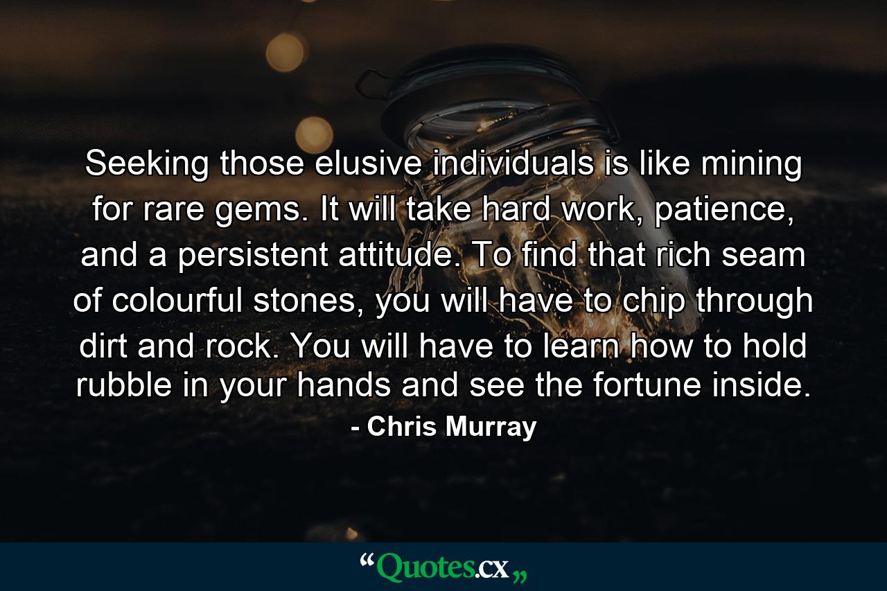 Seeking those elusive individuals is like mining for rare gems. It will take hard work, patience, and a persistent attitude. To find that rich seam of colourful stones, you will have to chip through dirt and rock. You will have to learn how to hold rubble in your hands and see the fortune inside. - Quote by Chris Murray