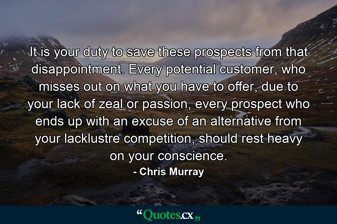 It is your duty to save these prospects from that disappointment. Every potential customer, who misses out on what you have to offer, due to your lack of zeal or passion, every prospect who ends up with an excuse of an alternative from your lacklustre competition, should rest heavy on your conscience. - Quote by Chris Murray