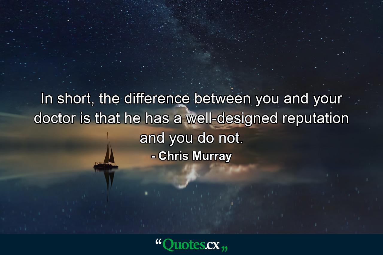 In short, the difference between you and your doctor is that he has a well-designed reputation and you do not. - Quote by Chris Murray