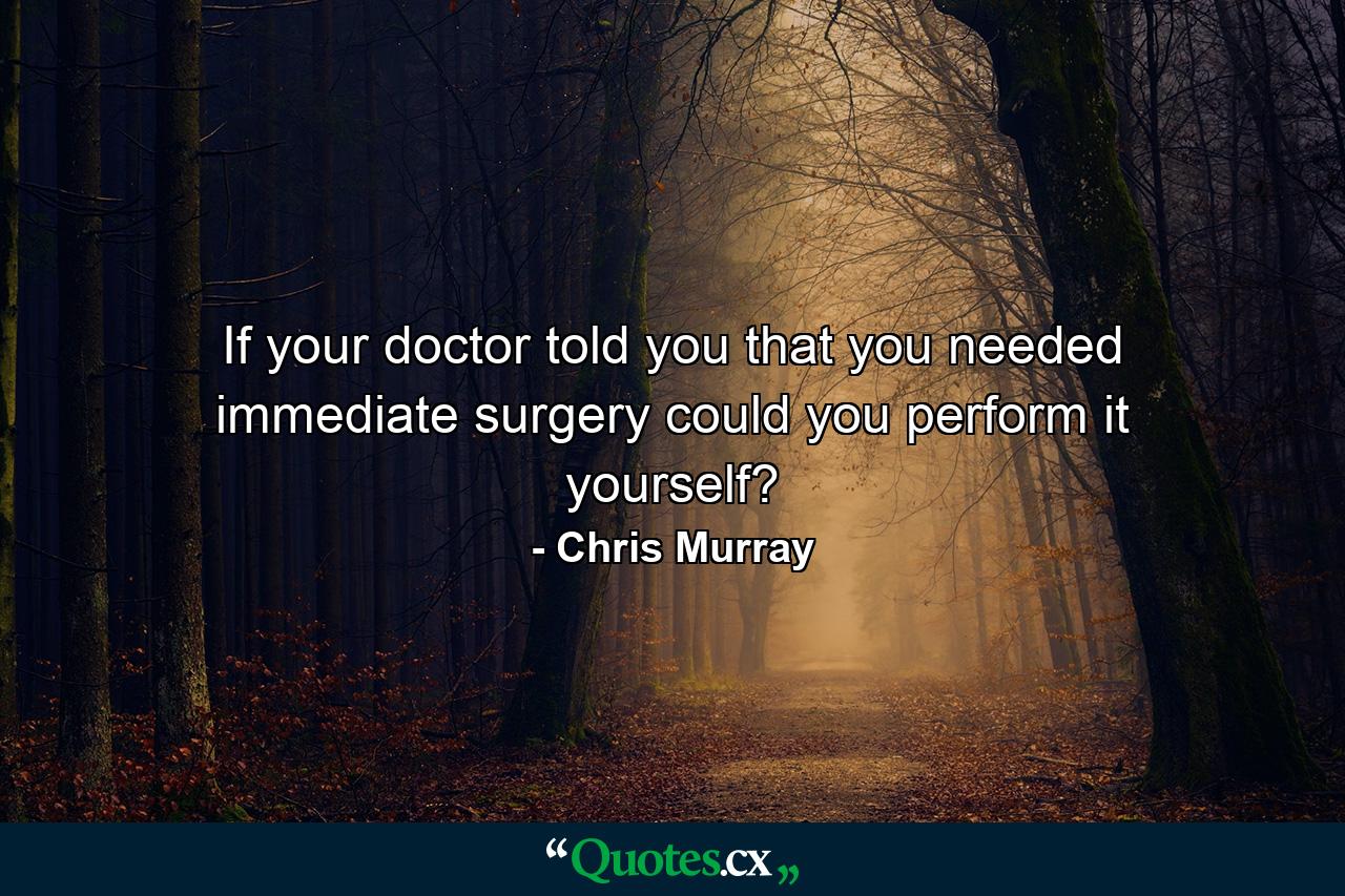 If your doctor told you that you needed immediate surgery could you perform it yourself? - Quote by Chris Murray