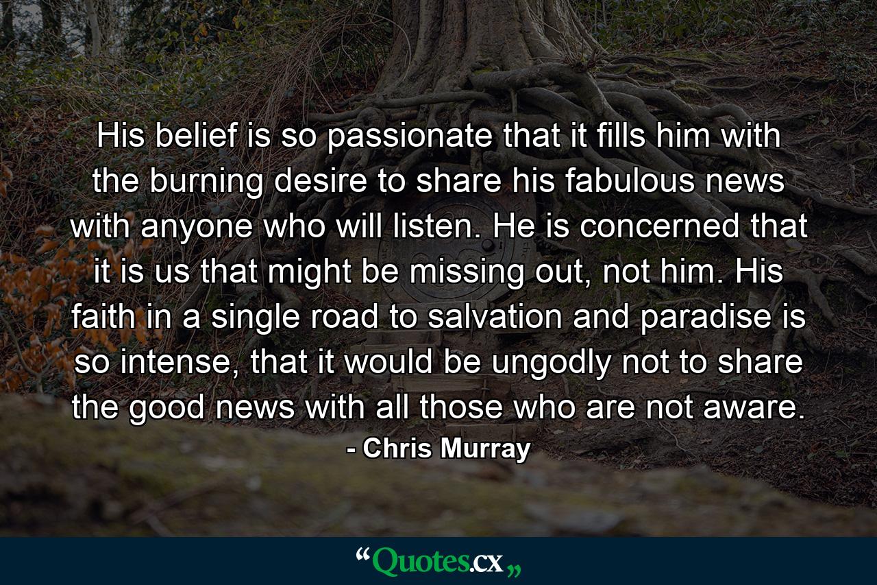 His belief is so passionate that it fills him with the burning desire to share his fabulous news with anyone who will listen. He is concerned that it is us that might be missing out, not him. His faith in a single road to salvation and paradise is so intense, that it would be ungodly not to share the good news with all those who are not aware. - Quote by Chris Murray