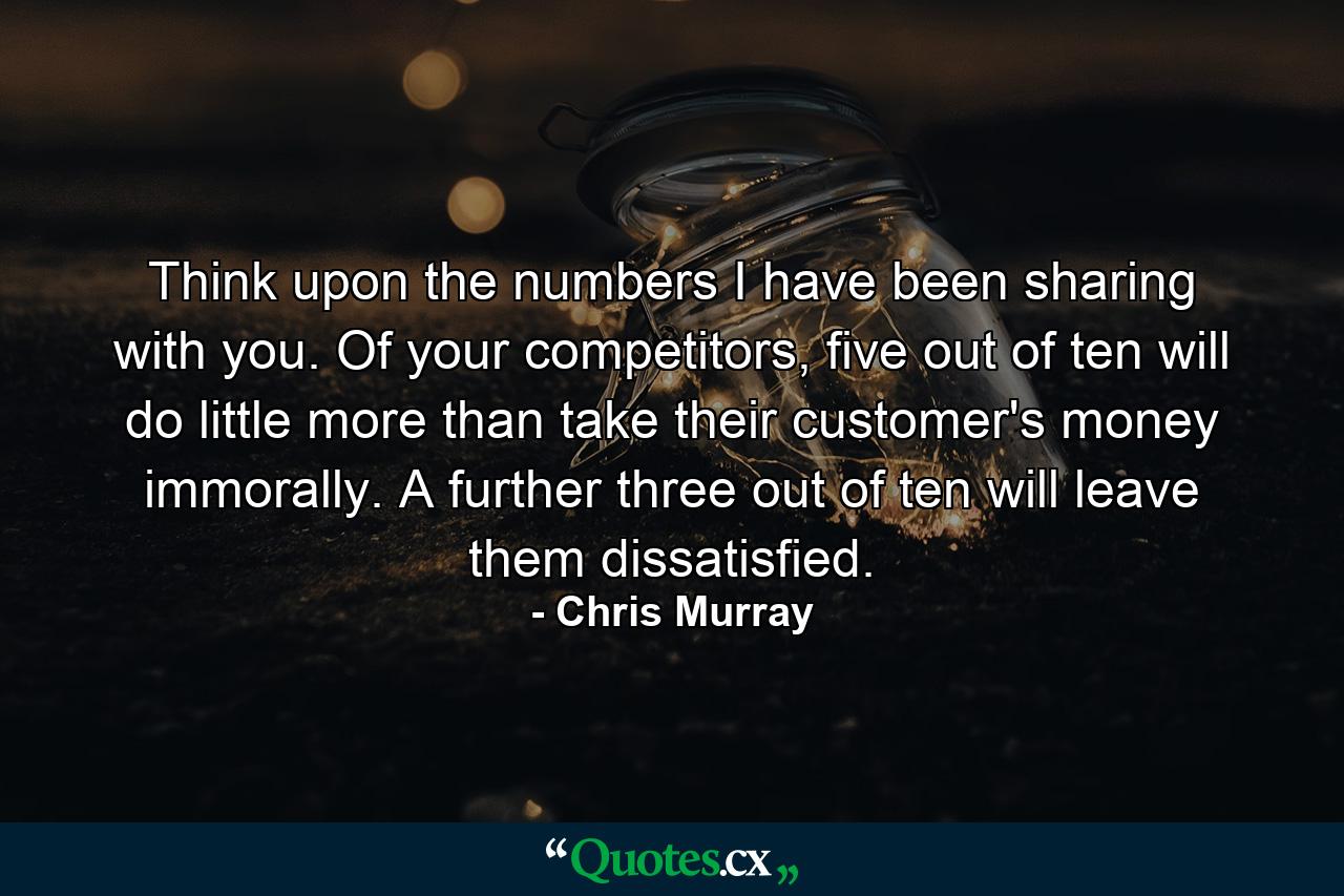 Think upon the numbers I have been sharing with you. Of your competitors, five out of ten will do little more than take their customer's money immorally. A further three out of ten will leave them dissatisfied. - Quote by Chris Murray