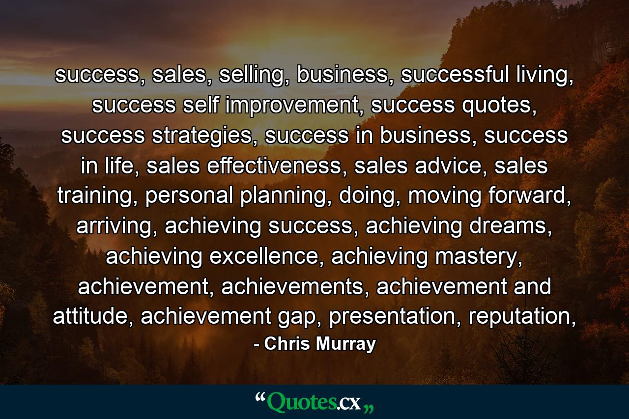 success, sales, selling, business, successful living, success self improvement, success quotes, success strategies, success in business, success in life, sales effectiveness, sales advice, sales training, personal planning, doing, moving forward, arriving, achieving success, achieving dreams, achieving excellence, achieving mastery, achievement, achievements, achievement and attitude, achievement gap, presentation, reputation, - Quote by Chris Murray