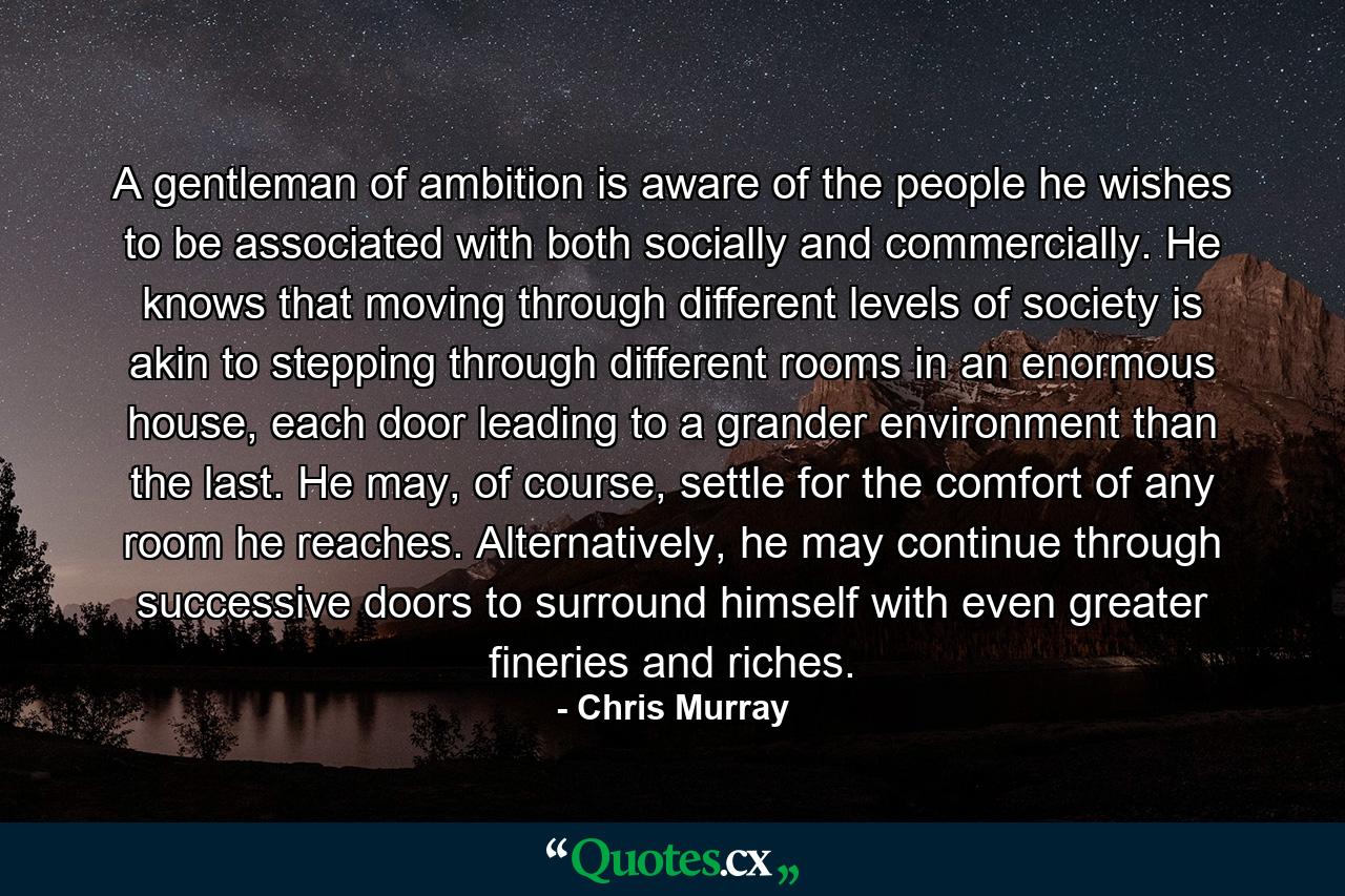 A gentleman of ambition is aware of the people he wishes to be associated with both socially and commercially. He knows that moving through different levels of society is akin to stepping through different rooms in an enormous house, each door leading to a grander environment than the last. He may, of course, settle for the comfort of any room he reaches. Alternatively, he may continue through successive doors to surround himself with even greater fineries and riches. - Quote by Chris Murray