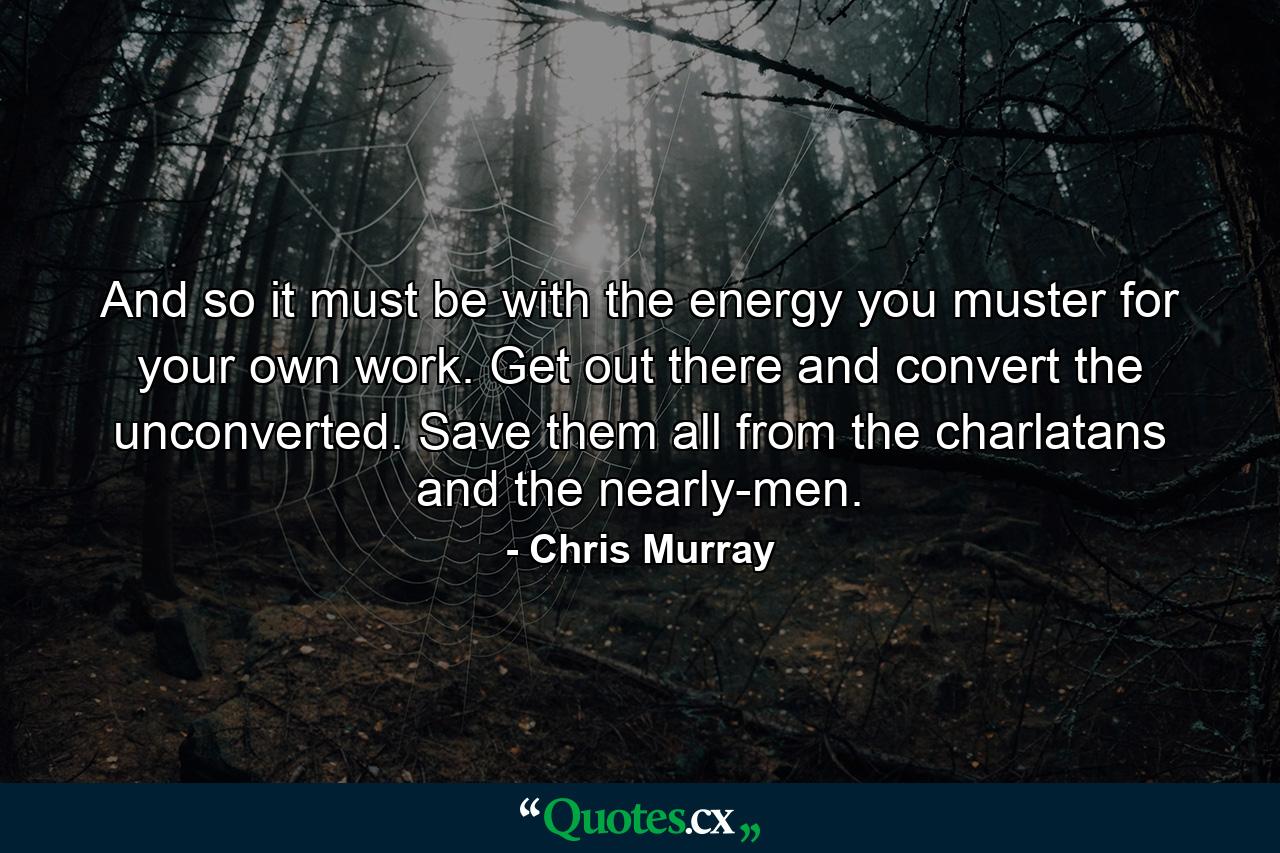 And so it must be with the energy you muster for your own work. Get out there and convert the unconverted. Save them all from the charlatans and the nearly-men. - Quote by Chris Murray