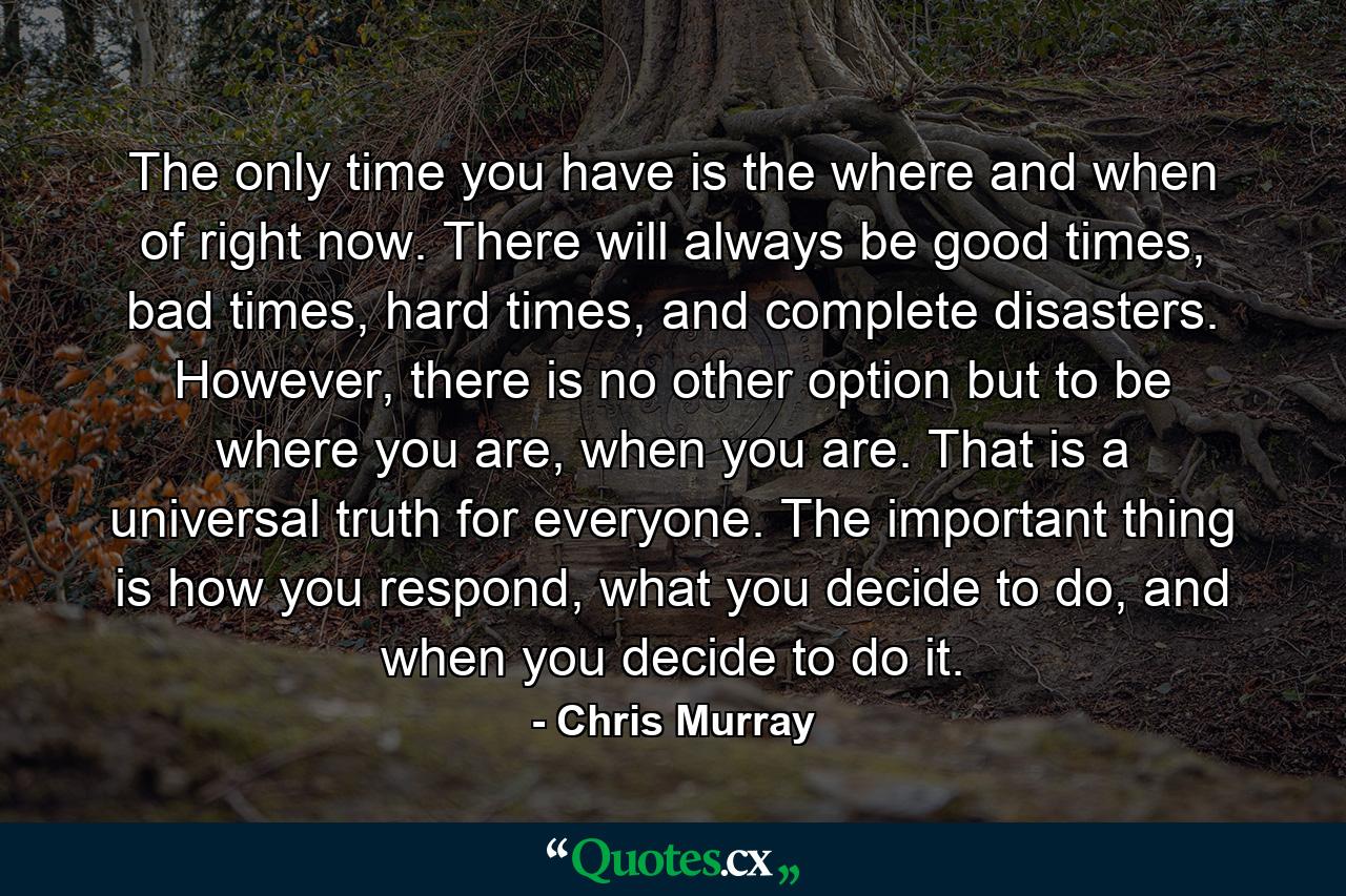 The only time you have is the where and when of right now. There will always be good times, bad times, hard times, and complete disasters. However, there is no other option but to be where you are, when you are. That is a universal truth for everyone. The important thing is how you respond, what you decide to do, and when you decide to do it. - Quote by Chris Murray