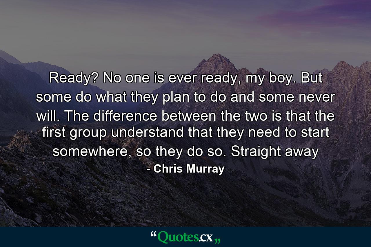 Ready? No one is ever ready, my boy. But some do what they plan to do and some never will. The difference between the two is that the first group understand that they need to start somewhere, so they do so. Straight away - Quote by Chris Murray