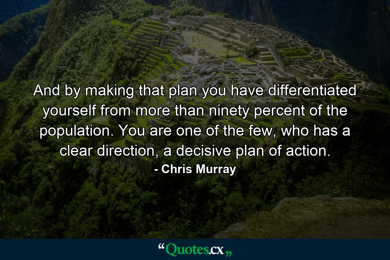 And by making that plan you have differentiated yourself from more than ninety percent of the population. You are one of the few, who has a clear direction, a decisive plan of action. - Quote by Chris Murray