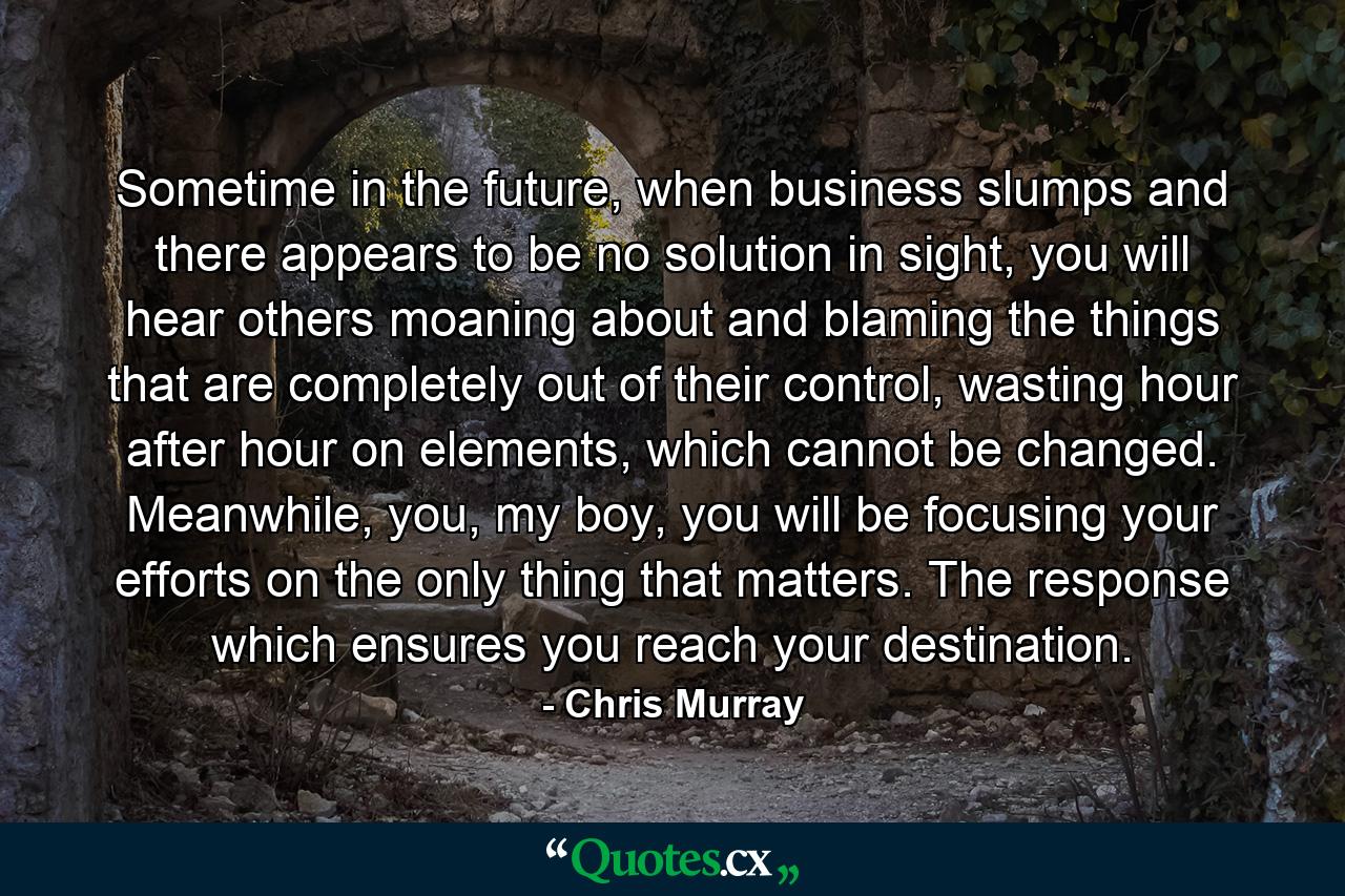 Sometime in the future, when business slumps and there appears to be no solution in sight, you will hear others moaning about and blaming the things that are completely out of their control, wasting hour after hour on elements, which cannot be changed. Meanwhile, you, my boy, you will be focusing your efforts on the only thing that matters. The response which ensures you reach your destination. - Quote by Chris Murray