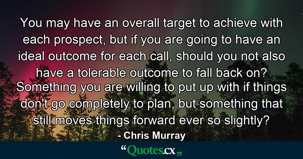 You may have an overall target to achieve with each prospect, but if you are going to have an ideal outcome for each call, should you not also have a tolerable outcome to fall back on? Something you are willing to put up with if things don't go completely to plan, but something that still moves things forward ever so slightly? - Quote by Chris Murray