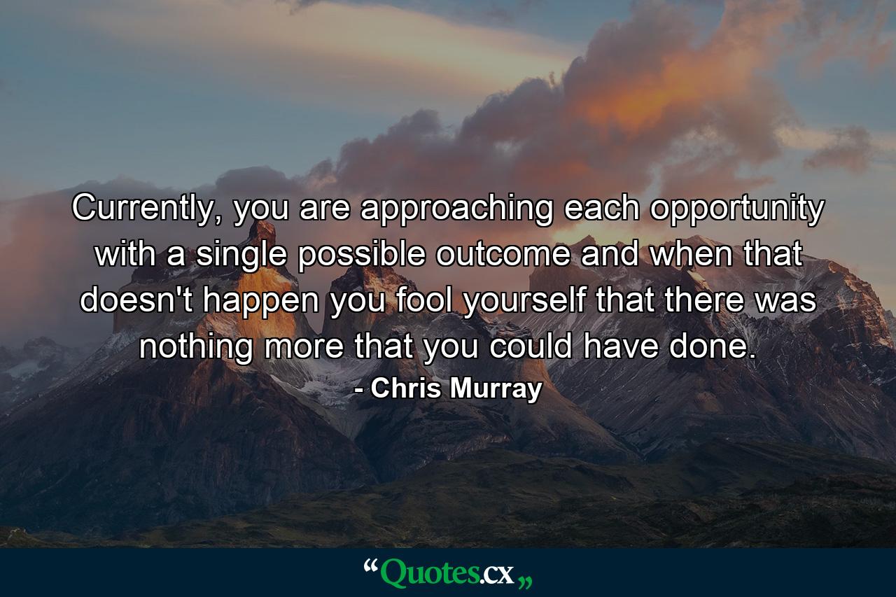 Currently, you are approaching each opportunity with a single possible outcome and when that doesn't happen you fool yourself that there was nothing more that you could have done. - Quote by Chris Murray