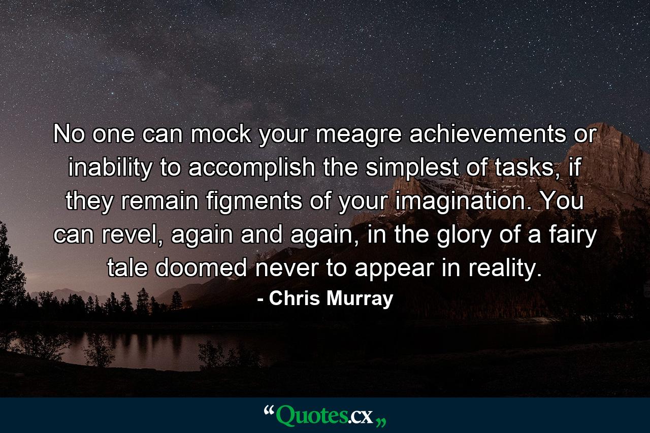 No one can mock your meagre achievements or inability to accomplish the simplest of tasks, if they remain figments of your imagination. You can revel, again and again, in the glory of a fairy tale doomed never to appear in reality. - Quote by Chris Murray